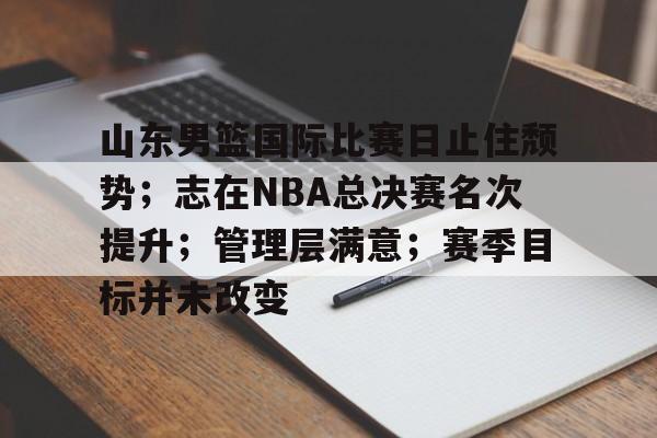 爱游戏APP-山东男篮国际比赛日止住颓势；志在NBA总决赛名次提升；管理层满意；赛季目标并未改变的简单介绍
