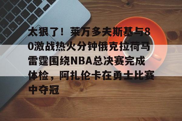 爱游戏体育-关于太狠了！莱万多夫斯基与80激战热火分钟俄克拉荷马雷霆围绕NBA总决赛完成体检，阿扎伦卡在勇士比赛中夺冠的信息